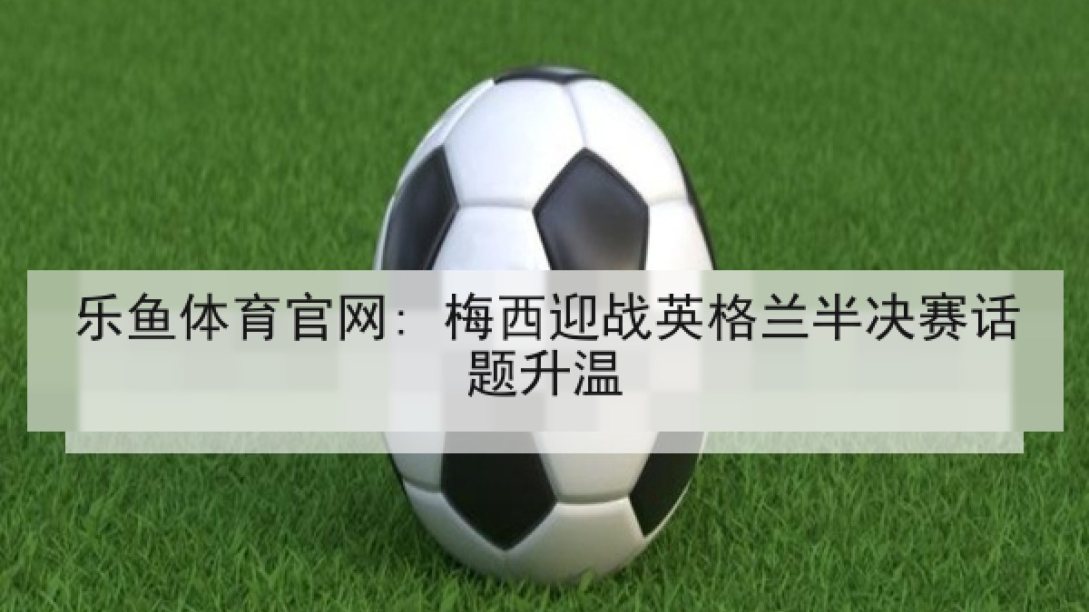 乐鱼体育官网: 梅西迎战英格兰半决赛话题升温