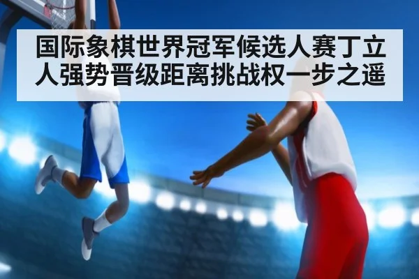国际象棋世界冠军候选人赛丁立人强势晋级距离挑战权一步之遥